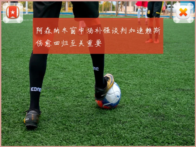 阿森纳冬窗中场补强谈判加速赖斯伤愈回归至关重要