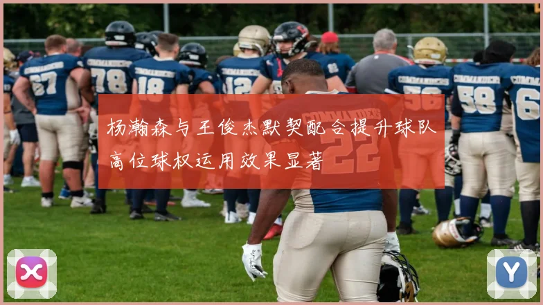 杨瀚森与王俊杰默契配合提升球队高位球权运用效果显著