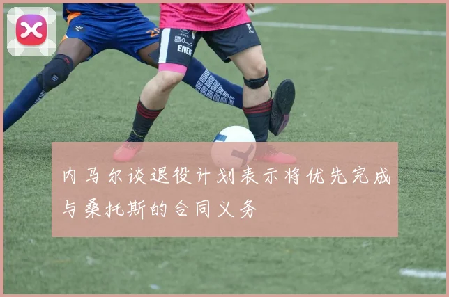 内马尔谈退役计划表示将优先完成与桑托斯的合同义务