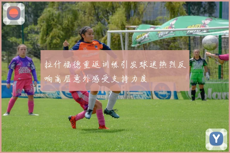 拉什福德重返训练引发球迷热烈反响高层意外感受支持力度