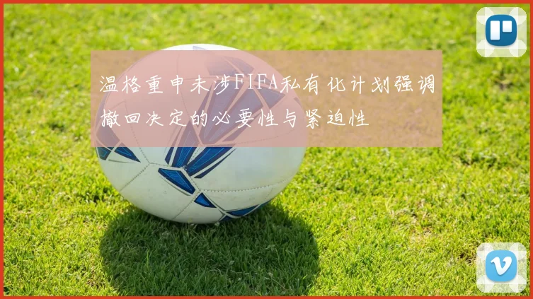 温格重申未涉FIFA私有化计划强调撤回决定的必要性与紧迫性