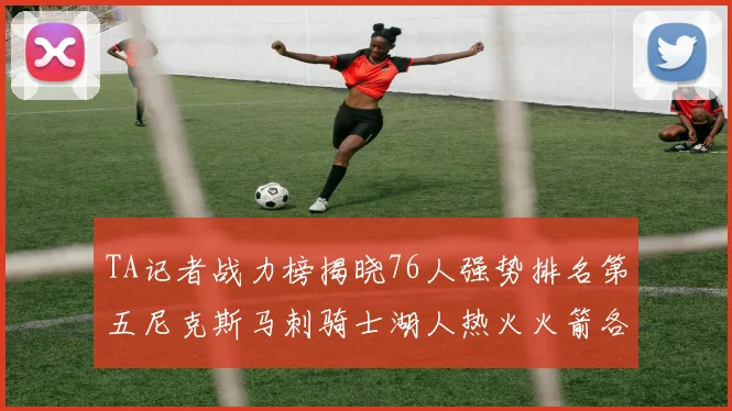TA记者战力榜揭晓76人强势排名第五尼克斯马刺骑士湖人热火火箭各自位置分析